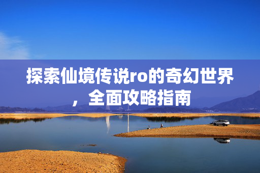 探索仙境传说ro的奇幻世界，全面攻略指南