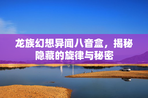 龙族幻想异闻八音盒，揭秘隐藏的旋律与秘密