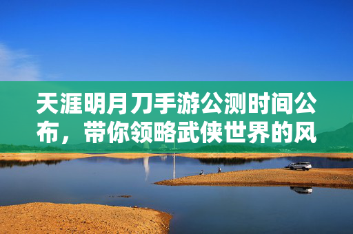 天涯明月刀手游公测时间公布，带你领略武侠世界的风采