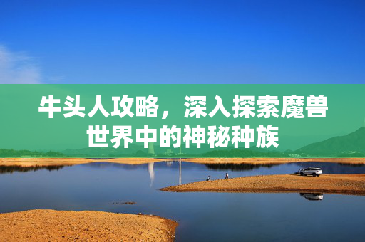 牛头人攻略,深入探索魔兽世界中的神秘种族-第1张图片-SK游戏资讯网 牛头人攻略,深入探索魔兽世界中的神秘种族-第1张图片-SK游戏资讯网
