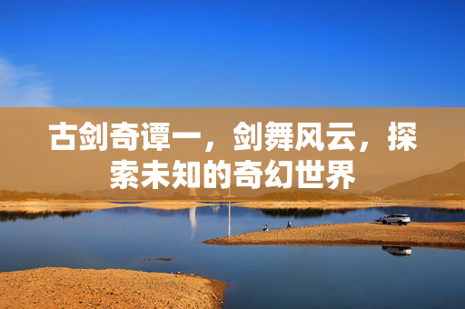 古剑奇谭一,剑舞风云,探索未知的奇幻世界-第1张图片-SK游戏资讯网 古剑奇谭一,剑舞风云,探索未知的奇幻世界-第1张图片-SK游戏资讯网
