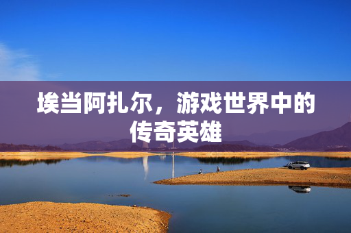 埃当阿扎尔,游戏世界中的传奇英雄-第1张图片-SK游戏资讯网 埃当阿扎尔,游戏世界中的传奇英雄-第1张图片-SK游戏资讯网