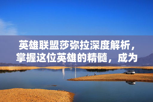 英雄联盟莎弥拉深度解析，掌握这位英雄的精髓，成为战场上的主宰！-第1张图片-SK游戏资讯网