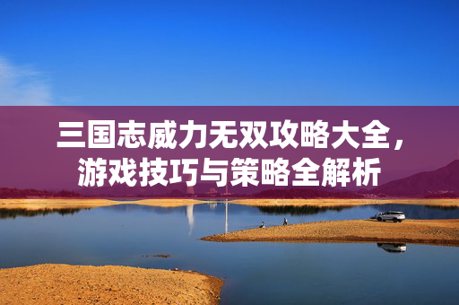 三国志威力无双攻略大全,游戏技巧与策略全解析-第1张图片-SK游戏资讯网 三国志威力无双攻略大全,游戏技巧与策略全解析-第1张图片-SK游戏资讯网