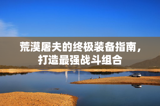 荒漠屠夫的终极装备指南,打造最强战斗组合-第1张图片-SK游戏资讯网 荒漠屠夫的终极装备指南,打造最强战斗组合-第1张图片-SK游戏资讯网