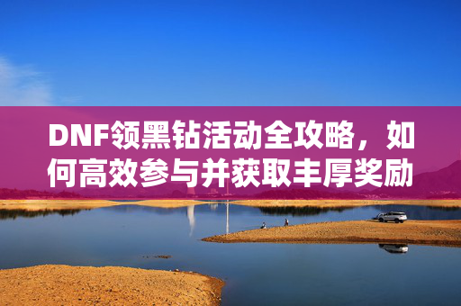 DNF领黑钻活动全攻略，如何高效参与并获取丰厚奖励
