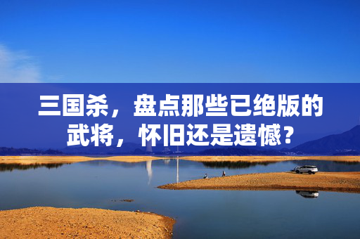 三国杀，盘点那些已绝版的武将，怀旧还是遗憾？-第1张图片-SK游戏资讯网