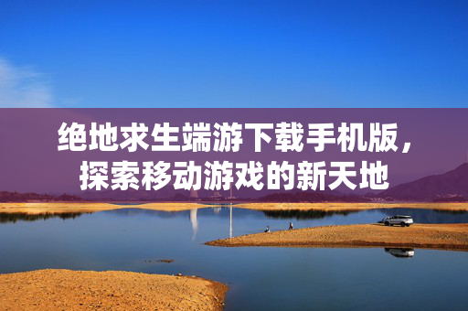 绝地求生端游下载手机版,探索移动游戏的新天地-第1张图片-SK游戏资讯网 绝地求生端游下载手机版,探索移动游戏的新天地-第1张图片-SK游戏资讯网