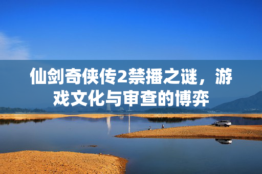 仙剑奇侠传2禁播之谜，游戏文化与审查的博弈