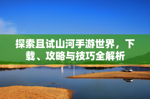 探索且试山河手游世界，下载、攻略与技巧全解析