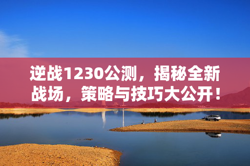 逆战1230公测，揭秘全新战场，策略与技巧大公开！