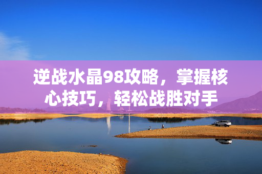 逆战水晶98攻略，掌握核心技巧，轻松战胜对手
