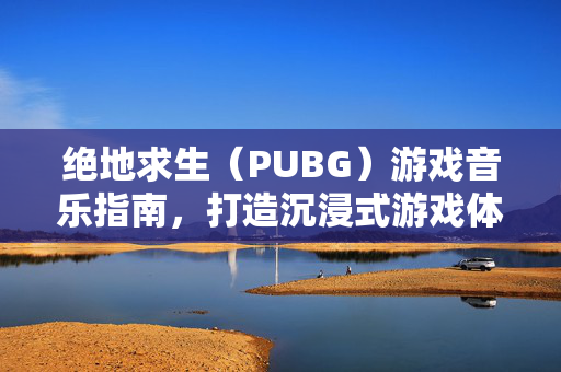 绝地求生（PUBG）游戏音乐指南，打造沉浸式游戏体验