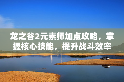 龙之谷2元素师加点攻略，掌握核心技能，提升战斗效率