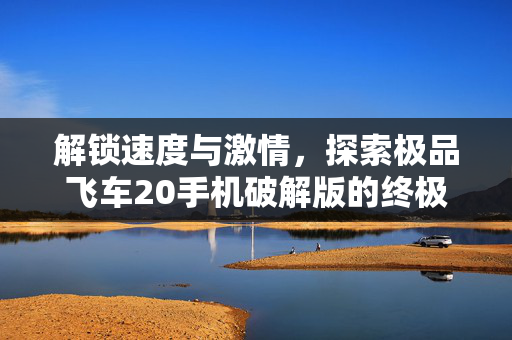 解锁速度与激情，探索极品飞车20手机破解版的终极技巧