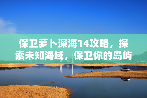 保卫萝卜深海14攻略，探索未知海域，保卫你的岛屿！