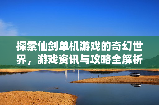 探索仙剑单机游戏的奇幻世界，游戏资讯与攻略全解析