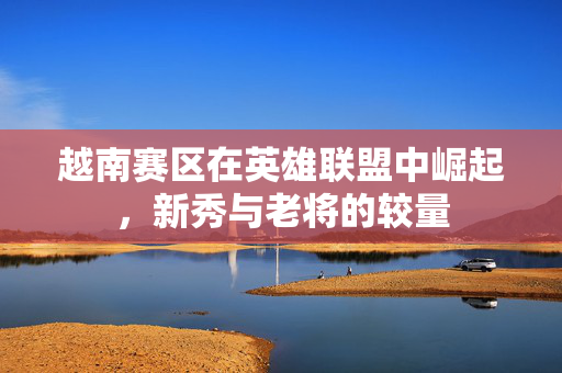 越南赛区在英雄联盟中崛起，新秀与老将的较量