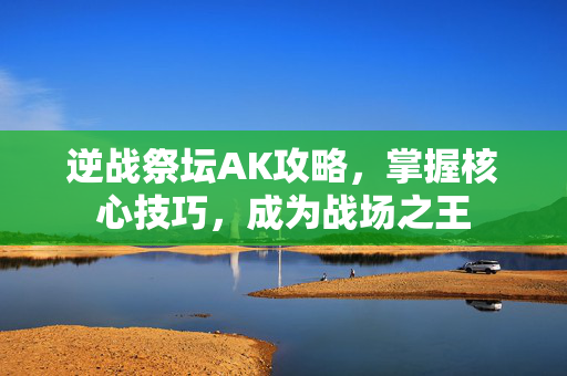 逆战祭坛AK攻略，掌握核心技巧，成为战场之王