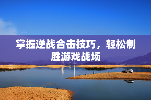 掌握逆战合击技巧，轻松制胜游戏战场