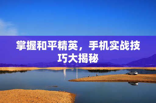 掌握和平精英，手机实战技巧大揭秘