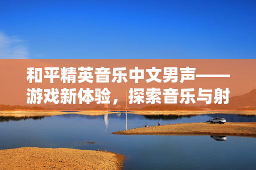 和平精英音乐中文男声——游戏新体验，探索音乐与射击的完美融合