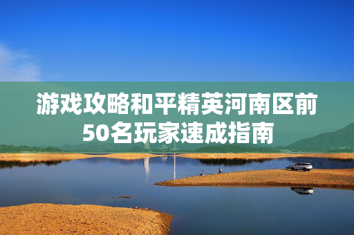 游戏攻略和平精英河南区前50名玩家速成指南