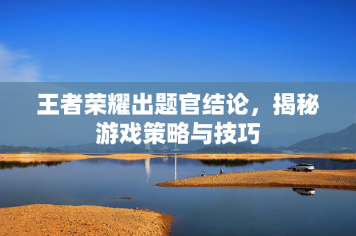 王者荣耀出题官结论，揭秘游戏策略与技巧