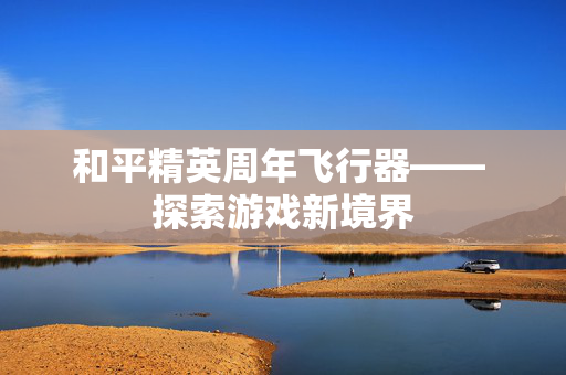 和平精英周年飞行器—— 探索游戏新境界