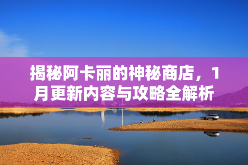 揭秘阿卡丽的神秘商店，1月更新内容与攻略全解析