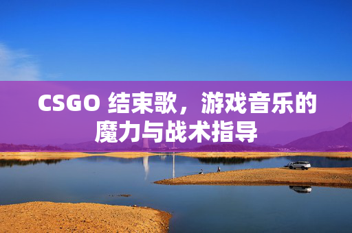 CSGO 结束歌，游戏音乐的魔力与战术指导