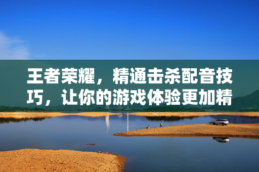 王者荣耀，精通击杀配音技巧，让你的游戏体验更加精彩