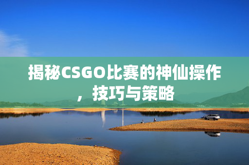 揭秘CSGO比赛的神仙操作，技巧与策略