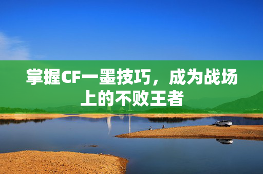 掌握CF一墨技巧，成为战场上的不败王者