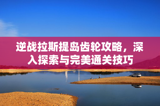 逆战拉斯提岛齿轮攻略，深入探索与完美通关技巧