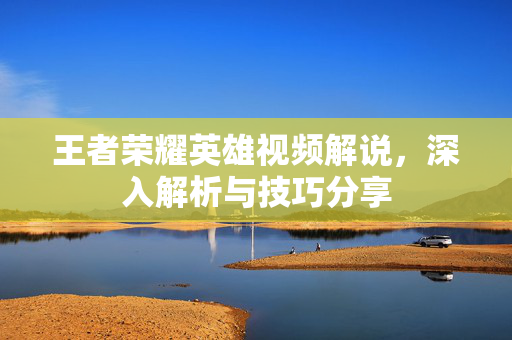 王者荣耀英雄视频解说，深入解析与技巧分享
