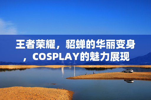 王者荣耀，貂蝉的华丽变身，COSPLAY的魅力展现