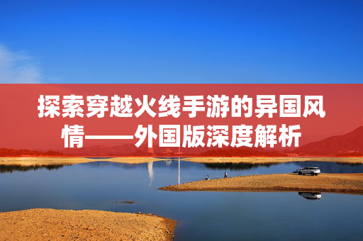 探索穿越火线手游的异国风情——外国版深度解析