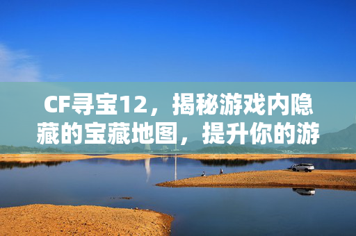 CF寻宝12，揭秘游戏内隐藏的宝藏地图，提升你的游戏体验！
