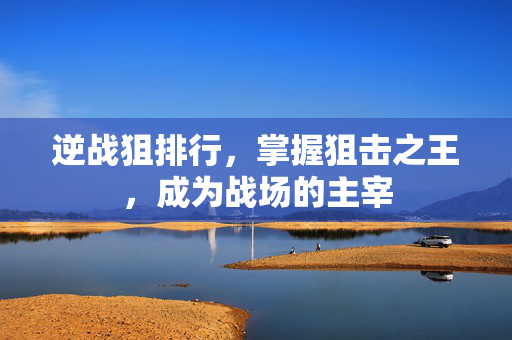 逆战狙排行，掌握狙击之王，成为战场的主宰