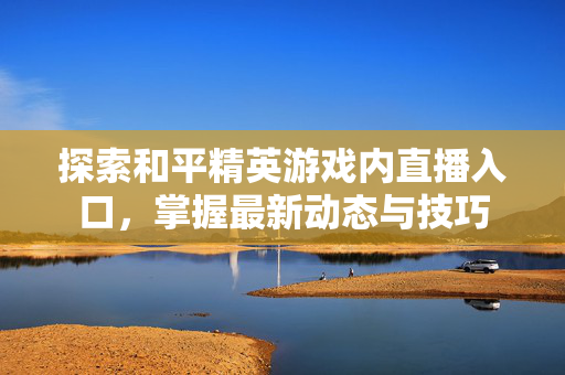 探索和平精英游戏内直播入口，掌握最新动态与技巧