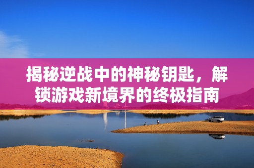 揭秘逆战中的神秘钥匙，解锁游戏新境界的终极指南