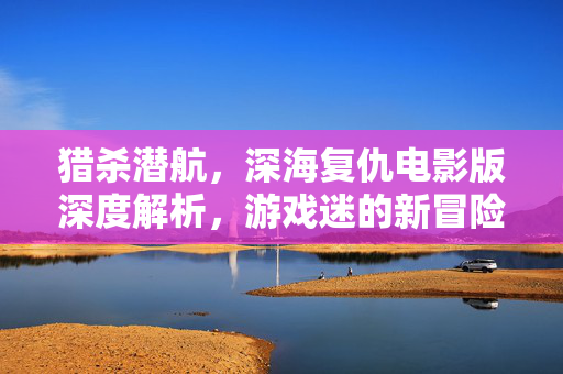 猎杀潜航，深海复仇电影版深度解析，游戏迷的新冒险