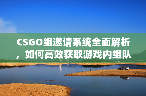 CSGO组邀请系统全面解析，如何高效获取游戏内组队机会？