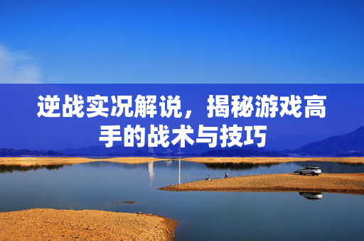 逆战实况解说，揭秘游戏高手的战术与技巧