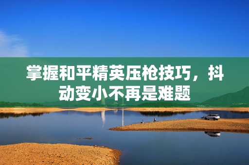 掌握和平精英压枪技巧，抖动变小不再是难题