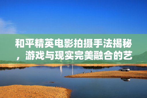 和平精英电影拍摄手法揭秘，游戏与现实完美融合的艺术