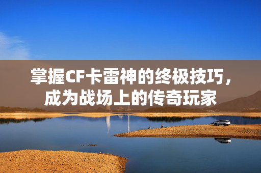 掌握CF卡雷神的终极技巧，成为战场上的传奇玩家