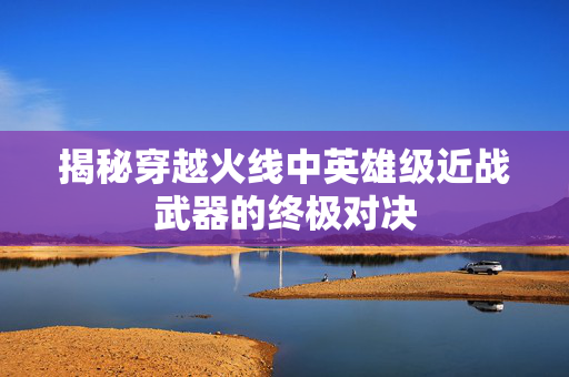 揭秘穿越火线中英雄级近战武器的终极对决