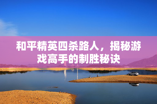 和平精英四杀路人，揭秘游戏高手的制胜秘诀